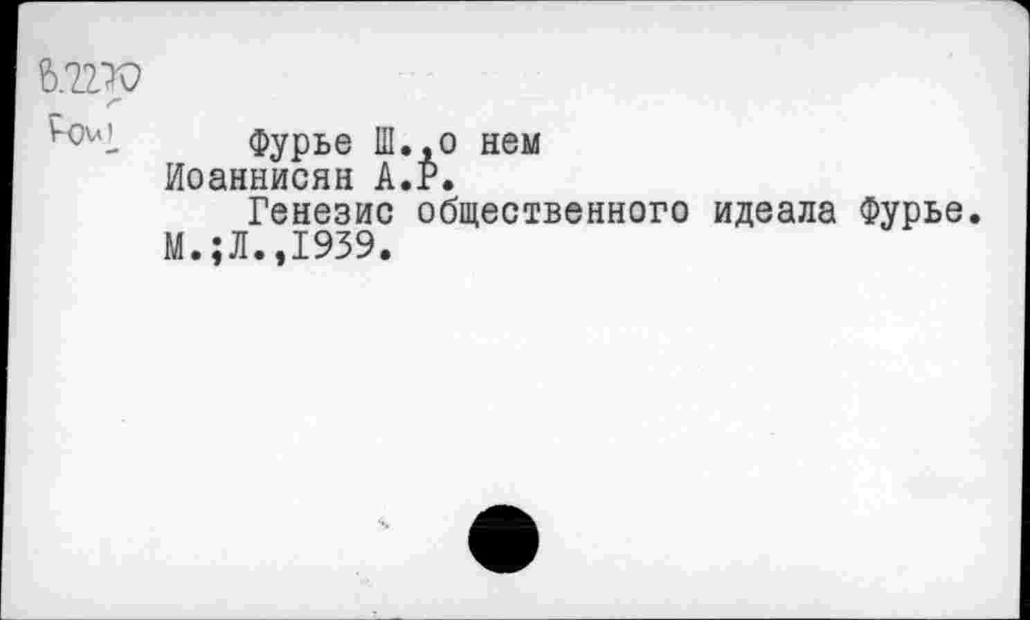 ﻿6.2.2ТО
Фурье Ш.,о нем Иоаннисян А.Р.
Генезис общественного идеала Фурье.
М.;Л.,1939.